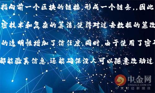 区块链是一种数字化的、分布式的账本技术，能够安全地记录和存储交易信息，主要应用于加密货币（如比特币）以及各种去中心化应用（DApps）中。简单来说，区块链的意思可以理解为：

1. **分布式记录**：区块链的所有数据都是分散存储在多个地点的，而不是存放在单个中心服务器上。每个参与者（节点）都有一份完整的账本，实时更新，确保数据的一致性和透明性。

2. **数据块**：信息通过“区块”进行组织。每个区块包含了一定数量的交易信息，并且包含一个指向前一个区块的链接，形成一个链条，，因此称之为“区块链”。

3. **不可篡改性**：一旦信息被记录在区块链上，就无法更改或删除。这是由于区块链采用了加密技术和复杂的算法，使得对过去数据的篡改极其困难。

4. **透明性和安全性**：所有的交易都是公开的，任何人都可以查看区块链上的交易记录，这样的透明性增加了信任度。同时，由于使用了密码学保护，交易数据的安全性也得以保证。

在日常用语中，区块链可以被描述为一个大家都能看到的数字日记本，记录了所有交易，每个人都能验真信息，还能确保没人可以随意改动过去的记录。这种特点使得区块链在金融、供应链管理、医疗记录等多个领域都有巨大的应用潜力。

希望这个解释能帮助你更好地理解区块链的概念！如果你有更具体的问题，欢迎继续提问。